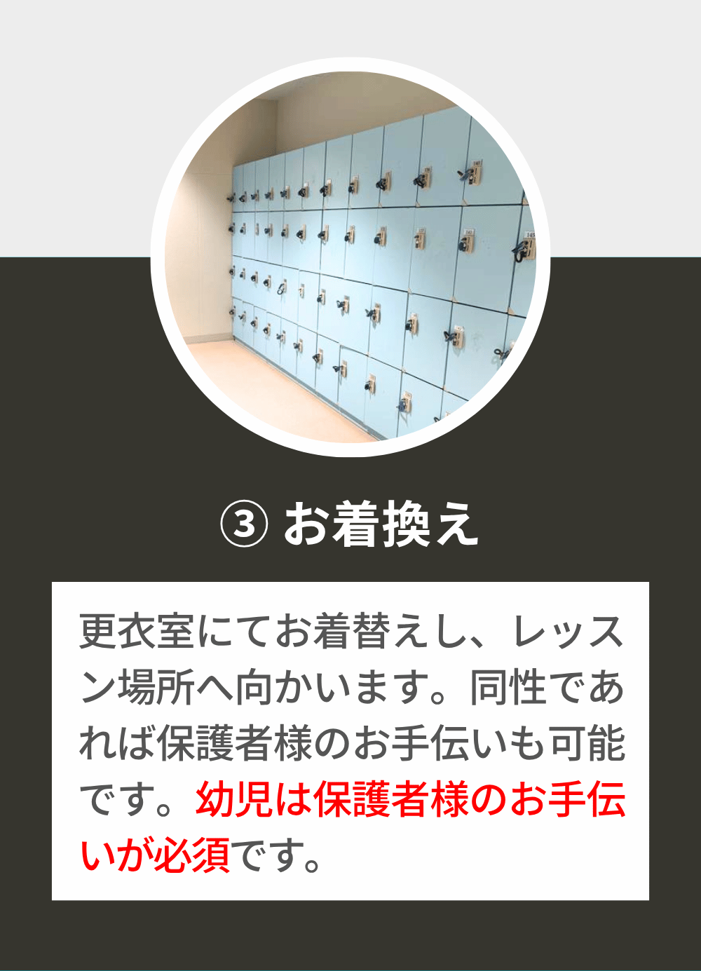 更衣室にてお着替えし、レッスン場所へ向かいます。同性であれば保護者様のお手伝いも可能です。幼児は保護者様のお手伝いが必須です。