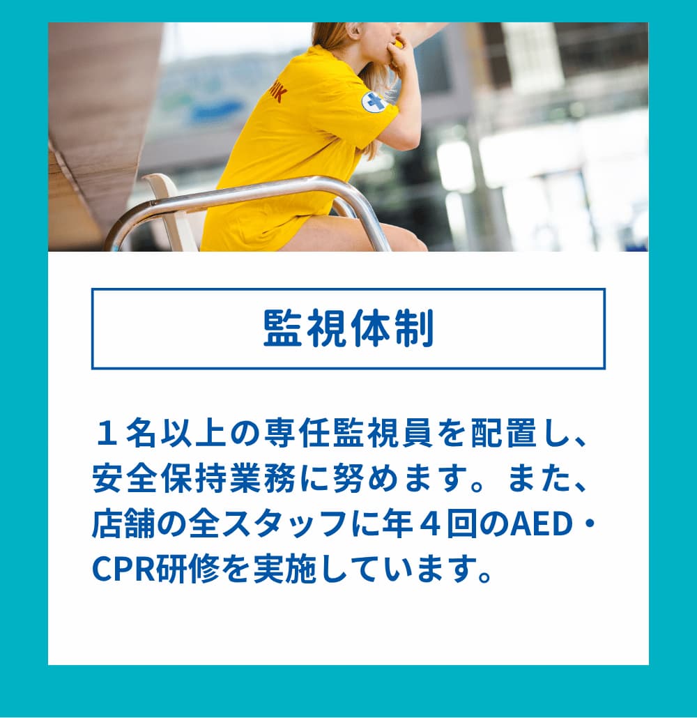 1名以上の専任監視員を配置し、安全保持業務に努めます。また、店舗の全スタッフに年4回のAED・CPR研修を実施しています。