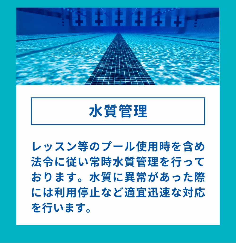 レッスン等のプール使用時を含め法令に従い常時水質管理を行っております。水質に異常があった際には利用停止など適宜迅速な対応を行います。