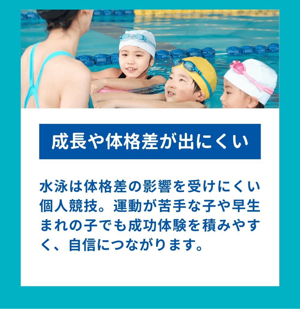 水泳は体格差の影響を受けにくい個人競技。運動が苦手な子や早生まれの子でも成功体験を積みやすく、自信につながります。