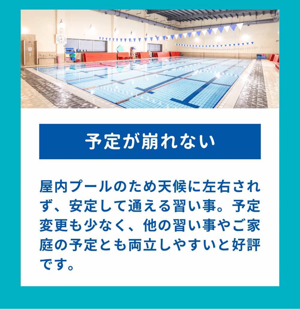 屋内プールのため天候に左右されず、安定して通える習い事。予定変更も少なく、他の習い事やご家庭の予定とも両立しやすいと好評です。
