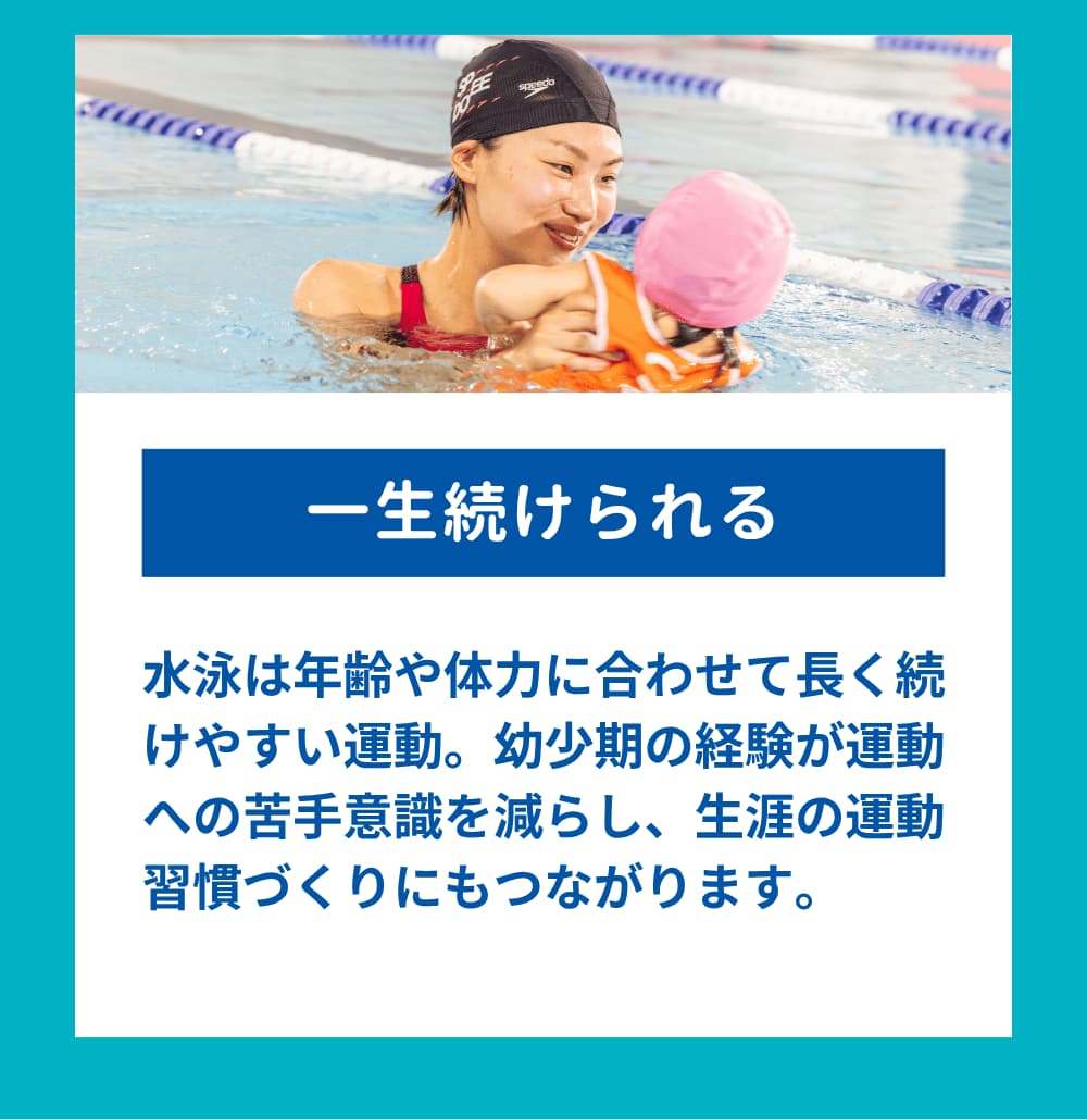 水泳は年齢や体力に合わせて長く続けやすい運動。幼少期の経験が運動への苦手意識を減らし、生涯の運動習慣づくりにもつながります。