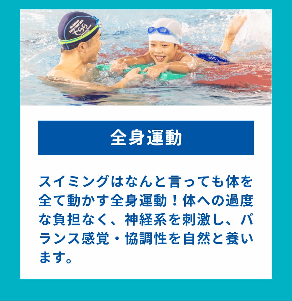 スイミングはなんと言っても体を全て動かす全身運動!体への過度な負担なく、神経系を刺激し、バランス感覚・協調性を自然と養います。
