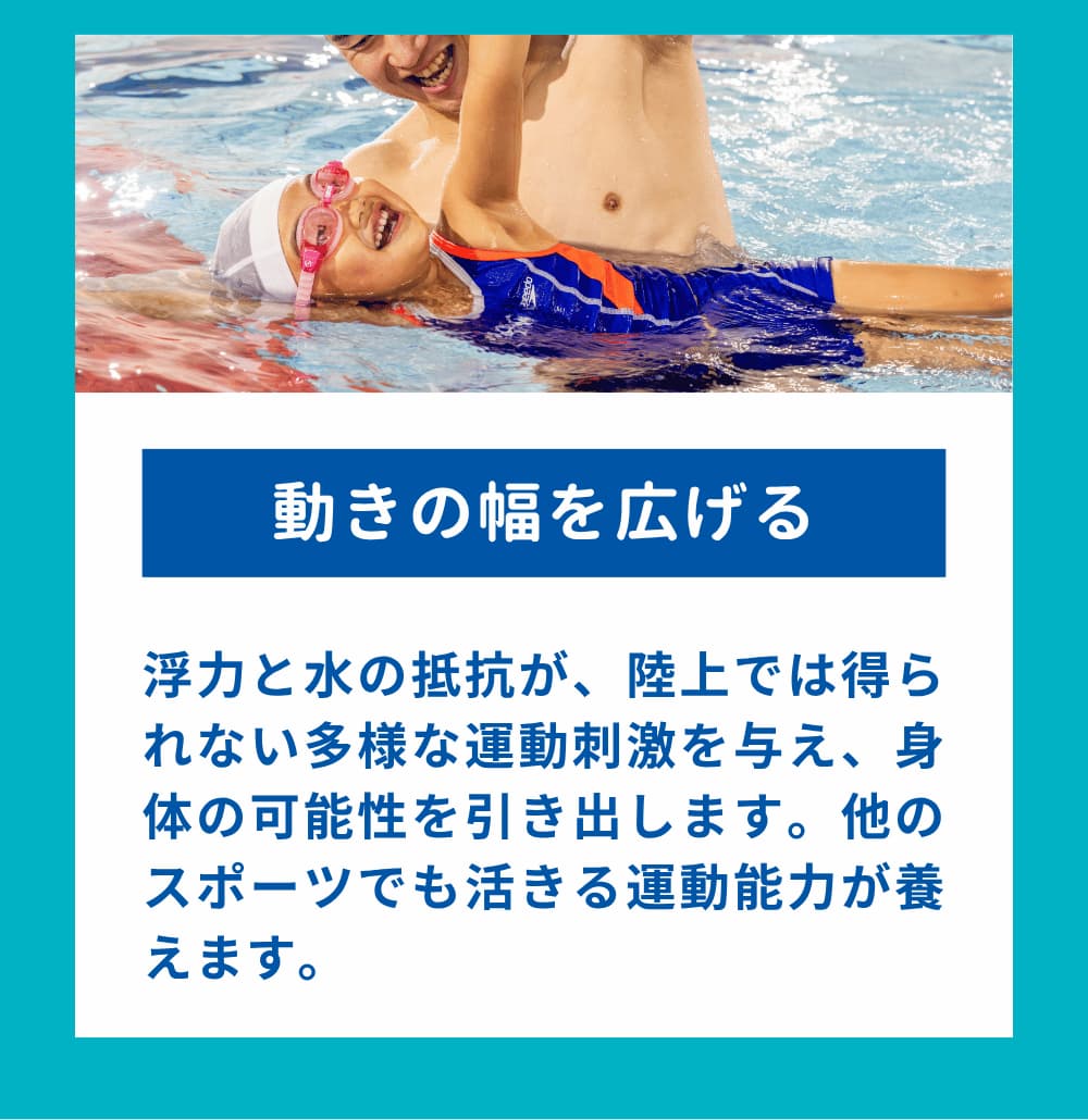 浮力と水の抵抗が、陸上では得られない多様な運動刺激を与え、身体の可能性を引き出します。他のスポーツでも活きる運動能力が養えます。