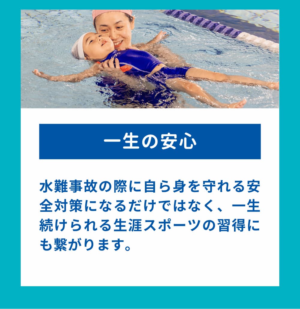 水難事故の際に自ら身を守れる安全対策になるだけではなく、一生続けられる生涯スポーツの習得にも繋がります。