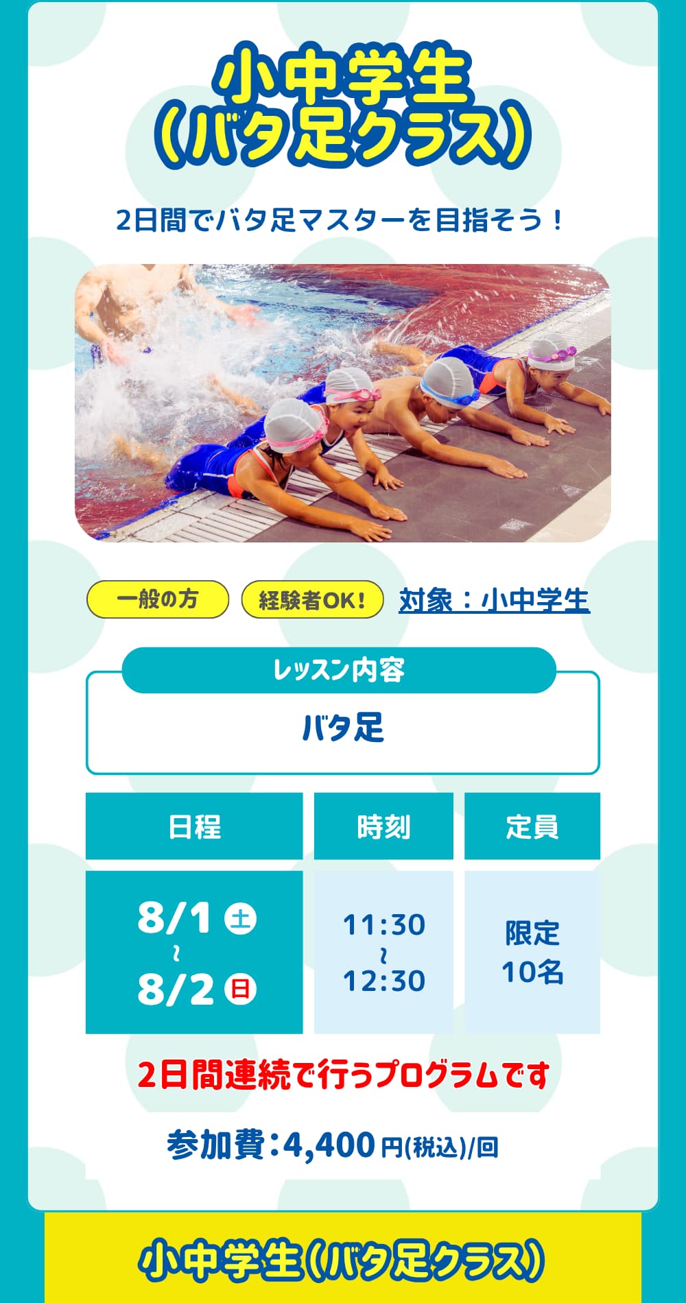 小中学生（バタ足クラス）。バタ足を楽しく練習しよう！対象：小中学生。レッスン内容は「バタ足」日程は「8/1～8/2」参加費は「4,400円」です