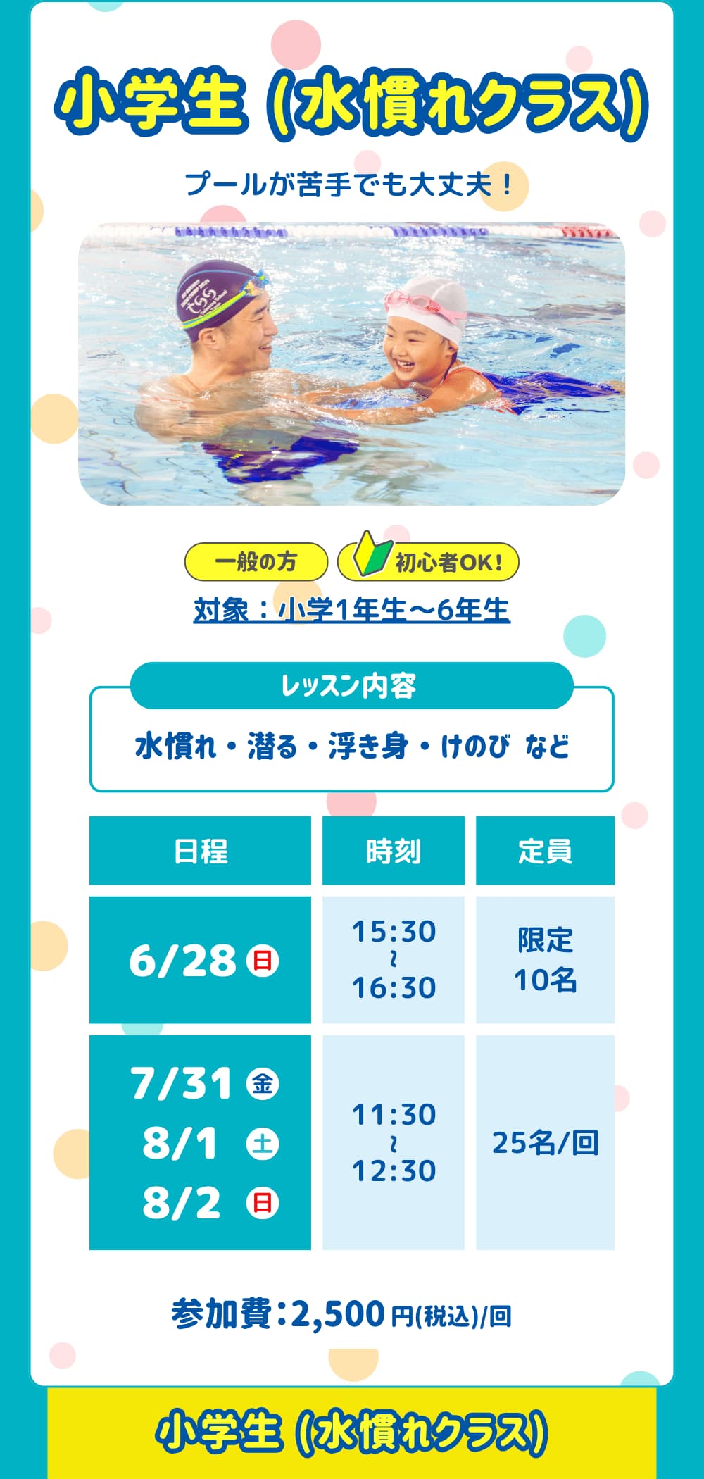 小学生 水慣れクラス。プールが苦手でも大丈夫！対象：小学1年生〜6年生。レッスン内容は「水慣れ ・ 潜る ・ 浮き身 ・ けのび など」日程は「6/28、7/31、8/1、8/2」参加費は「2,500円」です