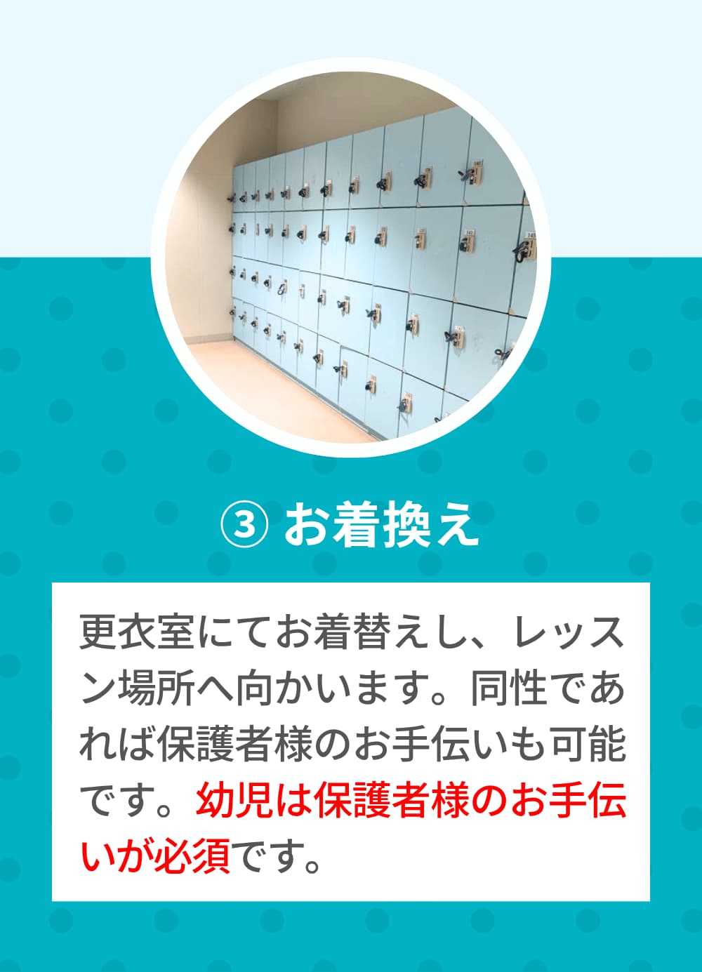 更衣室にてお着替えし、レッスン場所へ向かいます。同性であれば保護者様のお手伝いも可能です。幼児は保護者様のお手伝いが必須です。