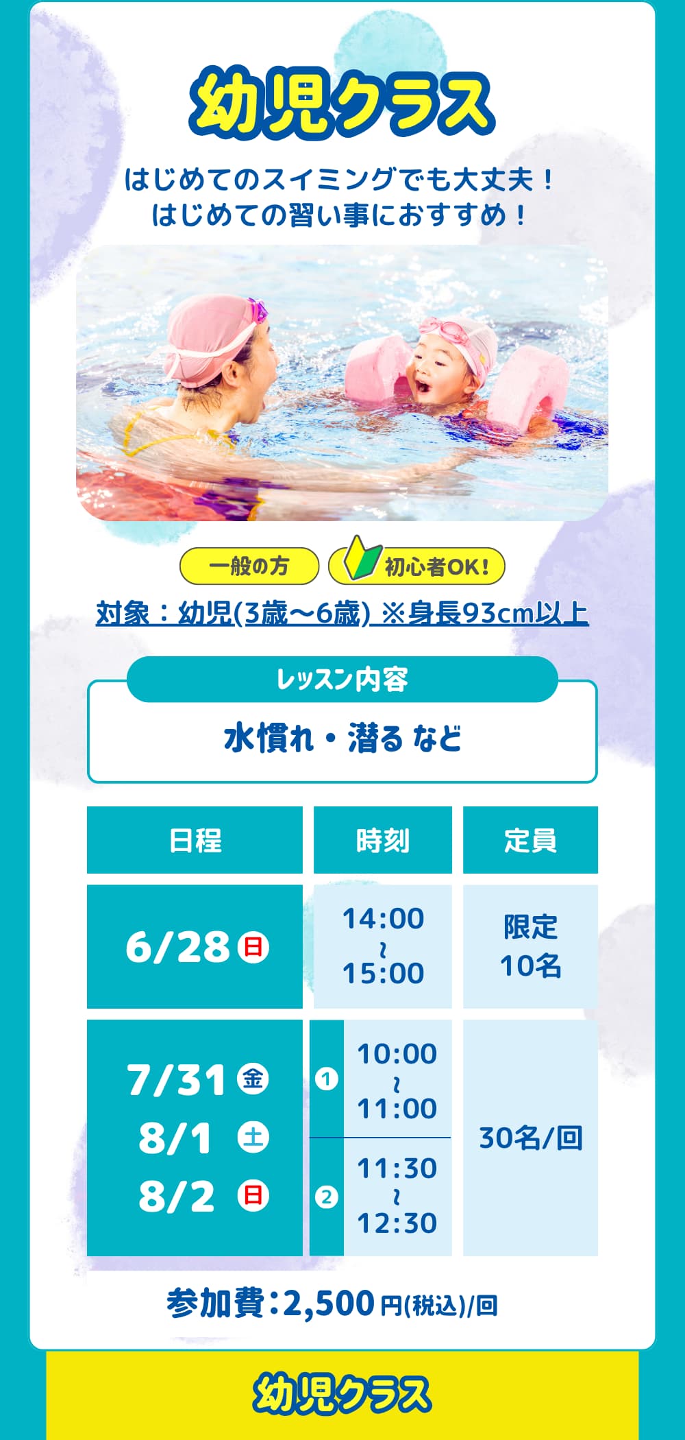 幼児クラス。はじめてのスイミングでも大丈夫！はじめての習い事におすすめ！対象：幼児(3歳～6歳) ※身長93cm以上。レッスン内容は「水慣れ ・ 潜る など」日程は「6/28、7/31、8/1、8/2」参加費は「2,500円」です